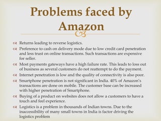 
 Returns leading to reverse logistics.
 Preference to cash on delivery mode due to low credit card penetration
and less trust on online transactions. Such transactions are expensive
for seller.
 Most payments gateways have a high failure rate. This leads to loss out
of business as several customers do not reattempt to do the payment.
 Internet penetration is low and the quality of connectivity is also poor.
 Smartphone penetration is not significant in India. 40% of Amazon’s
transactions are done on mobile. The customer base can be increased
with higher penetration of Smartphone.
 Buying of a product on websites does not allow a customers to have a
touch and feel experience.
 Logistics is a problem in thousands of Indian towns. Due to the
inaccessibility of many small towns in India is factor driving the
logistics problem
Problems faced by
Amazon
 