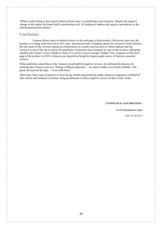 10
"What's really telling is how much Telstra's brand value is contributing to the business. Despite the negative
change in the market the brand itself is performing well. It's helping to address the negative perceptions in the
telecommunications market."
Conclusion:
Amazon allows users to submit reviews to the web page of each product. Reviewers must rate the
product on a rating scale from one to five stars. Amazon provides a badging option for reviewers which indicate
the real name of the reviewer (based on confirmation of a credit card account) or which indicate that the
reviewer is one of the top reviewers by popularity. Customers may comment or vote on the reviews, indicating
whether they found a review helpful to them. If a review is given enough "helpful" hits, it appears on the front
page of the product. In 2010, Amazon was reported as being the largest single source of Internet consumer
reviews.
When publishers asked Bezos why Amazon would publish negative reviews, he defended the practice by
claiming that Amazon.com was "taking a different approach ... we want to make every book available—the
good, the bad and the ugly ... to let truth loose".
There have been cases of positive reviews being written and posted by public relations companies on behalf of
their clients and instances of writers using pseudonyms to leave negative reviews of their rivals' works.
COMPILED & ASSEMBLED BY-
A K M Sahedujjaman (Saju)
Date: 01/04/2018
 