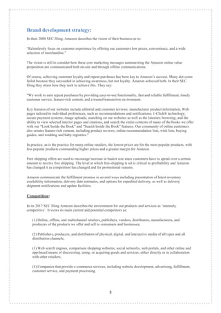 3
Brand development strategy:
In their 2008 SEC filing, Amazon describes the vision of their business as to:
“Relentlessly focus on customer experience by offering our customers low prices, convenience, and a wide
selection of merchandise.”
The vision is still to consider how these core marketing messages summarizing the Amazon online value
proposition are communicated both on-site and through offline communications.
Of course, achieving customer loyalty and repeat purchases has been key to Amazon‟s success. Many dot-coms
failed because they succeeded in achieving awareness, but not loyalty. Amazon achieved both. In their SEC
filing they stress how they seek to achieve this. They say:
"We work to earn repeat purchases by providing easy-to-use functionality, fast and reliable fulfillment, timely
customer service, feature-rich content, and a trusted transaction environment.
Key features of our websites include editorial and customer reviews; manufacturer product information; Web
pages tailored to individual preferences, such as recommendations and notifications; 1-Click® technology;
secure payment systems; image uploads; searching on our websites as well as the Internet; browsing; and the
ability to view selected interior pages and citations, and search the entire contents of many of the books we offer
with our “Look Inside the Book” and “Search Inside the Book” features. Our community of online customers
also creates feature-rich content, including product reviews, online recommendation lists, wish lists, buying
guides, and wedding and baby registries."
In practice, as is the practice for many online retailers, the lowest prices are for the most popular products, with
less popular products commanding higher prices and a greater margin for Amazon.
Free shipping offers are used to encourage increase in basket size since customers have to spend over a certain
amount to receive free shipping. The level at which free-shipping is set is critical to profitability and Amazon
has changed it as competition has changed and for promotional reasons.
Amazon communicate the fulfillment promise in several ways including presentation of latest inventory
availability information, delivery date estimates, and options for expedited delivery, as well as delivery
shipment notifications and update facilities.
Competition:
In its 2017 SEC filing Amazon describes the environment for our products and services as „intensely
competitive‟. It views its main current and potential competitors as:
(1) Online, offline, and multichannel retailers, publishers, vendors, distributors, manufacturers, and
producers of the products we offer and sell to consumers and businesses;
(2) Publishers, producers, and distributors of physical, digital, and interactive media of all types and all
distribution channels;
(3) Web search engines, comparison shopping websites, social networks, web portals, and other online and
app-based means of discovering, using, or acquiring goods and services, either directly or in collaboration
with other retailers;
(4) Companies that provide e-commerce services, including website development, advertising, fulfillment,
customer service, and payment processing.
 