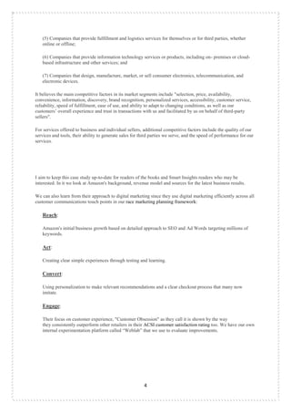 4
(5) Companies that provide fulfillment and logistics services for themselves or for third parties, whether
online or offline;
(6) Companies that provide information technology services or products, including on- premises or cloud-
based infrastructure and other services; and
(7) Companies that design, manufacture, market, or sell consumer electronics, telecommunication, and
electronic devices.
It believes the main competitive factors in its market segments include "selection, price, availability,
convenience, information, discovery, brand recognition, personalized services, accessibility, customer service,
reliability, speed of fulfillment, ease of use, and ability to adapt to changing conditions, as well as our
customers‟ overall experience and trust in transactions with us and facilitated by us on behalf of third-party
sellers".
For services offered to business and individual sellers, additional competitive factors include the quality of our
services and tools, their ability to generate sales for third parties we serve, and the speed of performance for our
services.
I aim to keep this case study up-to-date for readers of the books and Smart Insights readers who may be
interested. In it we look at Amazon's background, revenue model and sources for the latest business results.
We can also learn from their approach to digital marketing since they use digital marketing efficiently across all
customer communications touch points in our race marketing planning framework:
Reach:
Amazon's initial business growth based on detailed approach to SEO and Ad Words targeting millions of
keywords.
Act:
Creating clear simple experiences through testing and learning.
Convert:
Using personalization to make relevant recommendations and a clear checkout process that many now
imitate.
Engage:
Their focus on customer experience, "Customer Obsession" as they call it is shown by the way
they consistently outperform other retailers in their ACSI customer satisfaction rating too. We have our own
internal experimentation platform called “Weblab” that we use to evaluate improvements.
 