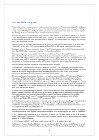 5
Services of the company:
Amazon Marketplace is an e-commerce platform owned and operated by Amazon.com that enables third-party
sellers to sell new or used products on a fixed-price online marketplace alongside Amazon's regular offerings.
Using Amazon Marketplace, third-party sellers gain access to Amazon's customer base, and Amazon expands
the offerings on its site without having to invest in additional inventory.
Items purchased on Amazon from third-party sellers are either fulfilled by the merchant (FBM) or by Amazon
(FBA). FBM goods are kept in the third-party seller's inventory, and shipping and customer service are handled
by the third-party merchant. FBA goods are stored in Amazon's fulfillment centers, and shipping and customer
service are handled by Amazon.
Amazon charges its third-party merchants a referral fee for each sale which is a percentage of the sales price.
Additionally, sellers using FBA must pay additional fees which include a pick, pack and weight charge.
Third-party sales on Amazon account for around 31% of Amazon's annual sales.In 2016 Amazon.com aided
more than 10,000 sellers to generate more than $1 billion of annual sales.
Amazon.com's product lines available at its website include several media (books, DVDs, music
CDs, videotapes and software), apparel, baby products, consumer electronics, beauty products, gourmet food,
groceries, health and personal-care items, industrial & scientific supplies, kitchen items, jewelry, watches, lawn
and garden items, musical instruments, sporting goods, tools, automotive items and toys & games. Amazon is
now gearing up in India to play a role in the grocery retail sector aimed at delivering customer needs.
Amazon.com has a number of products and services available, including:
Amazon product lines include several media (books, DVDs, music CDs, videotapes, and software), apparel,
baby products, consumer electronics, beauty products, gourmet food, groceries, health and personal-care items,
industrial & scientific supplies, kitchen items, jewelry and watches, lawn and garden items, musical
instruments, sporting goods, tools, automotive items and toys & games.
The company launched amazon.com Auctions, a web auctions service, in March 1999. However, it failed to
chip away at the large market share of the industry pioneer, eBay. Later, the company launched a fixed-
price marketplace business, zShops, in September 1999, and the now defunct partnership with Sotheby's,
called Sothebys.amazon.com, in November. Auctions and zShops evolved into Amazon Marketplace, a service
launched in November 2000 that let customers sell used books, CDs, DVDs, and other products alongside new
items. As of October 2014, Amazon Marketplace is the largest of its kind, followed by similar marketplaces
from Sears, Rakuten and Newegg.
In August 2007, Amazon announced Amazon Fresh, a grocery service offering perishable and nonperishable
foods. Customers could have orders delivered to their homes at dawn or during a specified daytime window.
Delivery was initially restricted to residents of Mercer Island, Washington, and was later expanded to
several ZIP codes in Seattle proper.[1]
Amazon Fresh also operated pick-up locations in the suburbs
of Bellevue and Kirkland from summer 2007 through early 2008.
In 2012, Amazon announced the launch of Vine.com for buying green products, including groceries, household
items, and apparel. It is part of Quidsi, the company that Amazon bought in 2010 that also runs the
sites Diapers.com (baby), Wag.com (pets), and YoYo.com (toys). Amazon also owns other e-commerce sites
like Shopbop.com,Woot.com, and Zappos.com.
Amazon's Subscribe & Save program offers a discounted price on an item (usually sold in bulk), free shipping
on every Subscribe & Save shipment, and automatic shipment of the item every one, two, three, or six months.[3]
In 2013, Amazon launched its site in India, Amazon.in. It started with electronic goods. In July 2014, Amazon
said it would invest $2 billion (Rs. 12,000 core) in India to expand business, after its largest Indian rival Flipkart
announced $1 billion in funding.
In 2014, Amazon sold 63% of all books bought online and 40% of all books sold overall.
Fulfillment by Amazon Small and Light is a service introduced in 2015 that will provide fulfillment for small,
light items from a center in Florence, Kentucky. The service will offer free standard shipping for small, light,
 