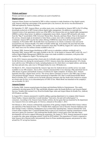 7
Wickets and bases:
Wickets and bails are used in cricket, and bases are used in baseball etc.
Digital content:
Amazon's Honor System was launched in 2001 to allow customers to make donations or buy digital content,
with Amazon collecting a percentage of the payment plus a fee; however, the service was discontinued in
2008 and replaced by Amazon Payments.
On September 25, 2007, Amazon Music, an online music store, was launched as Amazon MP3 in the US selling
downloads exclusively in MP3 format without digital rights management. (In addition to copyright law,
Amazon's terms of use agreements restrict use of the MP3s, but Amazon does not use digital rights management
(DRM) to enforce those terms) .In addition to independent music labels, Amazon MP3 primarily sells music
from the "Big 4" record labels: EMI, Universal, Warner Bros. Records, and Sony Music. Prior to the launch of
this service, Amazon made an investment in Amie Street, a music store with a variable pricing model based
on demand. Amazon MP3 was the first online offering of DRM-free music from all four major record
companies. In November 2007, the Kindle Store was launched as an e-book e-commerce store and can be
accessed from any Amazon Kindle, Fire tablet or Kindle mobile app. At its launch, the store had more than
88,000 digital titles available. This number increased to more than 765,000 by August 2011 and as of January
2017 there were over five million e-books available in the U.S.
In January 2008, Amazon began distributing its MP3 service to subsidiary websites worldwide and, in
December 2008, Amazon MP3 was made available in the UK. At the launch of Amazon MP3 in the UK, over 3
million Digital Rights Management (DRM)-free songs were made available to consumers, with prices that
started at 59p, compared to Apple's 79p starting price.
In July 2010, Amazon announced that e-book sales for its Kindle reader outnumbered sales of hardcover books
for the first time ever during the second quarter of 2010. Amazon claims that, during that period, 143 e-books
were sold for every 100 hardcover books, including hardcovers for which there is no digital edition; and during
late June and early July, sales rose to 180 digital books for every 100 hardcovers.
On March 22, 2011, Amazon launched the Amazon App store for Android devices and the service was made
available in over 200 countries. Also in 2011, Amazon announced that it was releasing a Mac download store to
offer dozens of games and hundreds of pieces of software for Apple computers. In January 2013, Amazon
launched Auto Rip, a digital music service. The service allows customers to receive a free MP3 copy of select
CDs purchased through Amazon. Amazon announced in September 2013 that it would launch Kindle Match
Book in October 2013, a similar service for books allowing customers who buy books from Amazon to acquire
an e-book copy for free, or at a discounted price of US$3 or less. Match Book was launched on the company's
site on October 29, 2013.
Amazon Games:
In October 2008, Amazon acquired game developer and distributor Reflexive Entertainment. This studio
continued to develop games for PC, Mac and Kindle eReaders under the brands Reflexive and Amazon Digital
Services. Notable titles include Every Word for Kindle Paper white and Airport Mania for Kindle Fire, Android,
iOS Windows and Mac.
In August 2012, Amazon announced it would be adding a gaming department to its company titled Amazon
Game Studios. Amazon stated that it would introduce "innovative, fun and well-crafted games" to
consumers. According to the Amazon Game Studios website, the last game that was launched by the department
was Amazon's first ever mobile game Air Patriots, released on November 1, 2012.
On February 6, 2014, Amazon confirmed the acquisition of the gaming company Double Helix Games without
any indication of the financial terms. The 75 Double Helix employees were to become Amazon employees and
their Orange County, California, headquarters was to remain their operating base. Amazon informed the Tech
Crunch media company that it "acquired Double Helix as part of our [Amazon's] ongoing commitment to build
innovative games for customers" and confirmed that Double Helix's current game roster and other future
developments will receive support following the acquisition. On August 25, 2014, Amazon announced its intent
to acquire the video game streaming website Twitch for $970 million. The acquisition of Twitch is expected to
help Amazon drive Internet traffic and potentially boost its Prime membership program, and promote its video
ad and Fire TV set top box business.
 