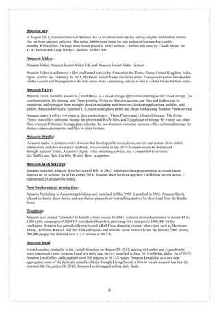 8
Amazon art:
In August 2013, Amazon launched Amazon Art as an online marketplace selling original and limited edition
fine art from selected galleries. The initial 40000 items listed for sale included Norman Rockwell's
painting Willie Gillis: Package from Home priced at $4.85 million, L'Enfant a la tasse by Claude Monet for
$1.45 million and Andy Warhol's Sachiko for $45 000.
Amazon Video:
Amazon Video, Amazon Instant Video UK, and Amazon Instant Video German
Amazon Video is an Internet video on demand service by Amazon in the United States, United Kingdom, India,
Japan, Austria and Germany. In 2015, the Prime Instant Video exclusive series Transparent earned two Golden
Globe Awards and Transparent is the first series from a streaming service to win a Golden Globe for best series.
Amazon Drive:
Amazon Drive, formerly known as Cloud Drive, is a cloud storage application offering secure cloud storage, file
synchronization, file sharing, and Photo printing. Using an Amazon account, the files and folders can be
transferred and managed from multiple devices including web browsers, desktop applications, mobiles, and
tablets. Amazon Drive also lets their U.S. users order photo prints and photo books using Amazon Prints service
Amazon majorly offers two plans in their marketplaces - Prime Photos and Unlimited Storage. The Prime
Photos plan offers unlimited storage for photos and RAW files, and 5 gigabytes of storage for videos and other
files, whereas Unlimited Storage plan, intended for non-business customer sections, offers unlimited storage for
photos, videos, documents, and files in other formats.
Amazon Studio:
Amazon studio is Amazon.com's division that develops television shows, movies and comics from online
submissions and crowd-sourced feedback. It was started in late 2010. Content would be distributed
through Amazon Video, Amazon‟s digital video streaming service, and a competitor to services
like Netflix and Hulu For film, Warner Bros. is a partner.
Amazon Web Services:
Amazon launched Amazon Web Services (AWS) in 2002, which provides programmatic access to latent
features on its website. As of December 2014, Amazon Web Services operated 1.4 Million servers across 11
regions and 28 availability zones.
New book content production:
Amazon Publishing is Amazon's publishing unit launched in May 2009. Launched in 2005, Amazon Shorts
offered exclusive short stories and non-fiction pieces from best-selling authors for download from the Kindle
Store.
Donation:
Amazon also created "channels" to benefit certain causes. In 2004, Amazon allowed customers to donate $5 to
$200 to the campaigns of 2004 US presidential hopefuls, providing links that raised $300,000 for the
candidates. Amazon has periodically reactivated a Red Cross donation channel after crises such as Hurricane
Sandy, Hurricane Katrina, and the 2004 earthquake and tsunami in the Indian Ocean. By January 2005, nearly
200,000 people had donated over $15.7 million in the US.
Amazon local:
It was launched gradually in the United Kingdom on August 29, 2012, starting in London and expanding to
more towns and cities. Amazon Local is a daily deal service launched in June 2011 in Boise, Idaho. As of 2013,
Amazon Local offers daily deals to over 100 regions in 36 U.S. states. Amazon Local also acts as a deal
aggregator; some of the deals are actually offered through Living Social, a firm in which Amazon has heavily
invested. On December 18, 2015, Amazon Local stopped selling daily deals.
 