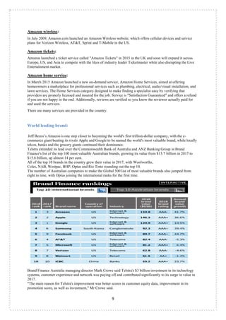 9
Amazon wireless:
In July 2009, Amazon.com launched an Amazon Wireless website, which offers cellular devices and service
plans for Verizon Wireless, AT&T, Sprint and T-Mobile in the US.
Amazon tickets:
Amazon launched a ticket service called "Amazon Tickets" in 2015 in the UK and soon will expand it across
Europe, US, and Asia to compete with the likes of industry leader Ticketmaster while also disrupting the Live
Entertainment market.
Amazon home service:
In March 2015 Amazon launched a new on-demand service, Amazon Home Services, aimed at offering
homeowners a marketplace for professional services such as plumbing, electrical, audio/visual installation, and
lawn services. The Home Services category designed to make finding a specialist easy by verifying that
providers are properly licensed and insured for the job. Service is "Satisfaction Guaranteed" and offers a refund
if you are not happy in the end. Additionally, reviews are verified so you know the reviewer actually paid for
and used the services.
There are many services are provided in the country.
World leading brand:
Jeff Bezos‟s Amazon is one step closer to becoming the world's first trillion-dollar company, with the e-
commerce giant beating its rivals Apple and Google to be named the world's most valuable brand, while locally
telcos, banks and the grocery giants continued their dominance.
Telstra extended its lead over the Commonwealth Bank of Australia and ANZ Banking Group in Brand
Finance's list of the top 100 most valuable Australian brands, growing its value from $13.7 billion in 2017 to
$15.6 billion, up almost 14 per cent.
All of the top 10 brands in the country grew their value in 2017, with Woolworths,
Coles, NAB, Westpac, BHP, Optus and Rio Tinto rounding out the top 10.
The number of Australian companies to make the Global 500 list of most valuable brands also jumped from
eight to nine, with Optus joining the international ranks for the first time.
Brand Finance Australia managing director Mark Crowe said Telstra's $3 billion investment in its technology
systems, customer experience and network was paying off and contributed significantly to its surge in value in
2017.
"The main reason for Telstra's improvement was better scores in customer equity data, improvement in its
promotion score, as well as investment," Mr Crowe said.
 