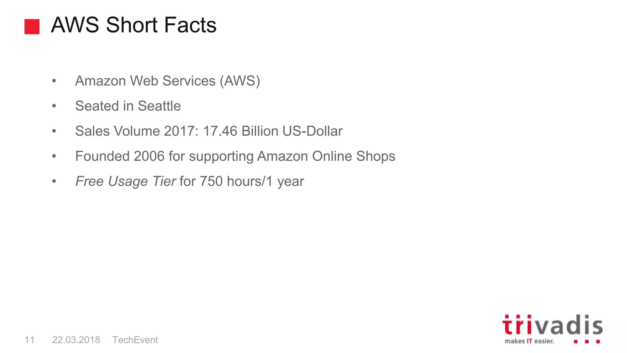 AWS Short Facts
TechEvent11 22.03.2018
• Amazon Web Services (AWS)
• Seated in Seattle
• Sales Volume 2017: 17.46 Billion US-Dollar
• Founded 2006 for supporting Amazon Online Shops
• Free Usage Tier for 750 hours/1 year
 
