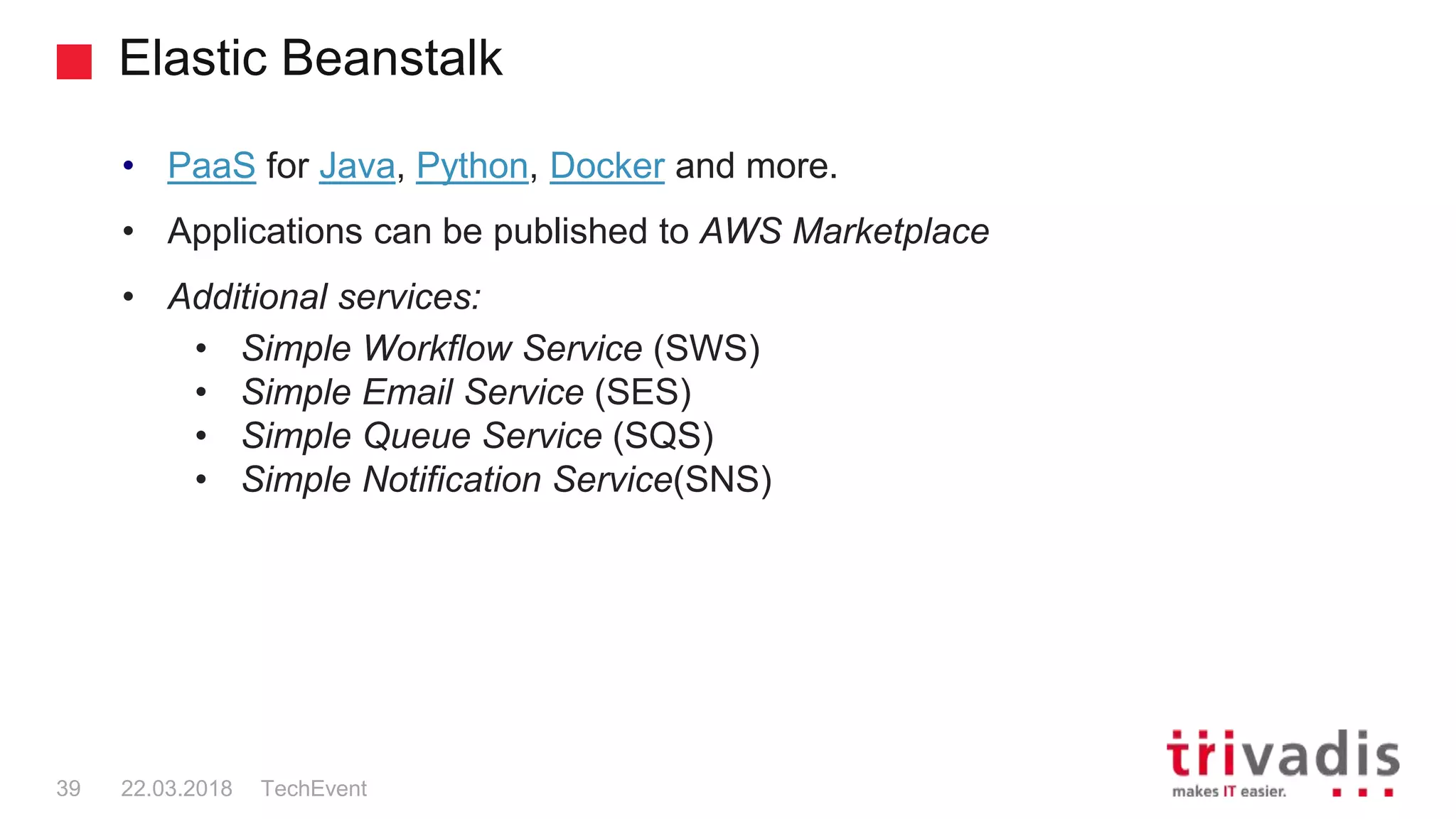 Elastic Beanstalk
TechEvent39 22.03.2018
• PaaS for Java, Python, Docker and more.
• Applications can be published to AWS Marketplace
• Additional services:
• Simple Workflow Service (SWS)
• Simple Email Service (SES)
• Simple Queue Service (SQS)
• Simple Notification Service(SNS)
 