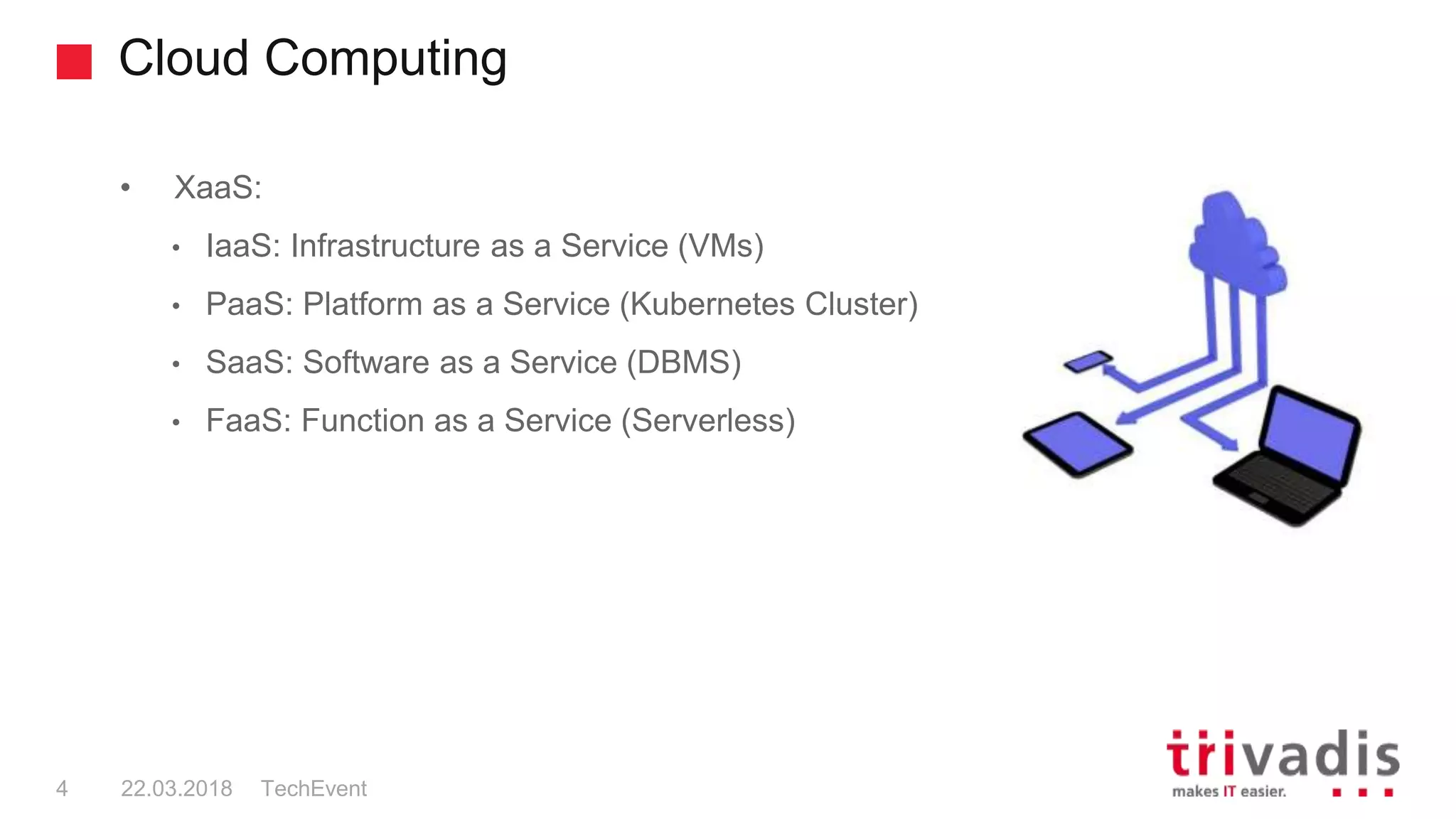 Cloud Computing
TechEvent4 22.03.2018
• XaaS:
• IaaS: Infrastructure as a Service (VMs)
• PaaS: Platform as a Service (Kubernetes Cluster)
• SaaS: Software as a Service (DBMS)
• FaaS: Function as a Service (Serverless)
 