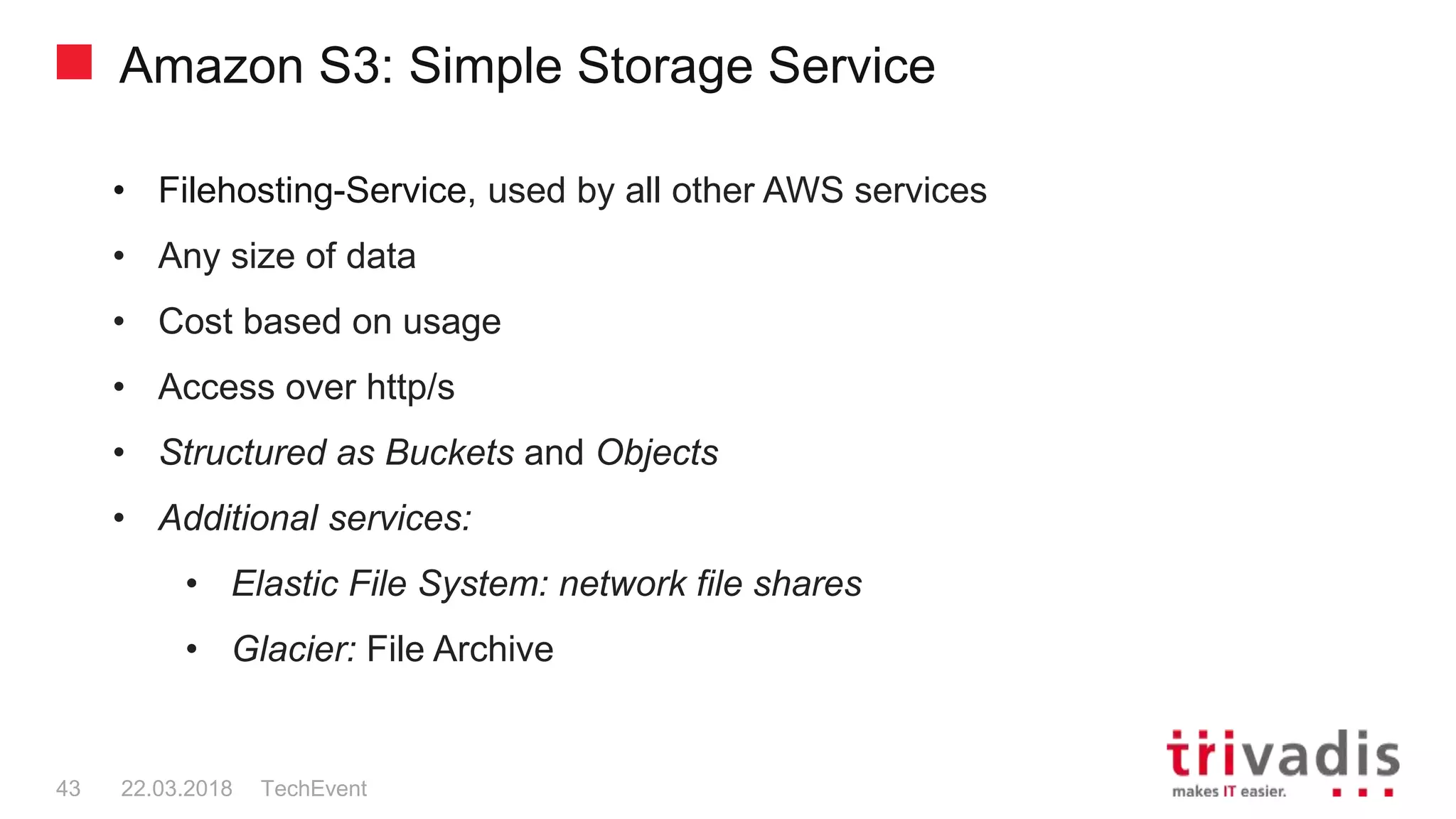 Amazon S3: Simple Storage Service
TechEvent43 22.03.2018
• Filehosting-Service, used by all other AWS services
• Any size of data
• Cost based on usage
• Access over http/s
• Structured as Buckets and Objects
• Additional services:
• Elastic File System: network file shares
• Glacier: File Archive
 