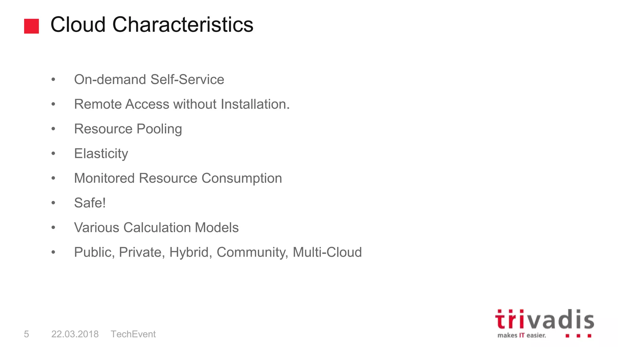 Cloud Characteristics
TechEvent5 22.03.2018
• On-demand Self-Service
• Remote Access without Installation.
• Resource Pooling
• Elasticity
• Monitored Resource Consumption
• Safe!
• Various Calculation Models
• Public, Private, Hybrid, Community, Multi-Cloud
 