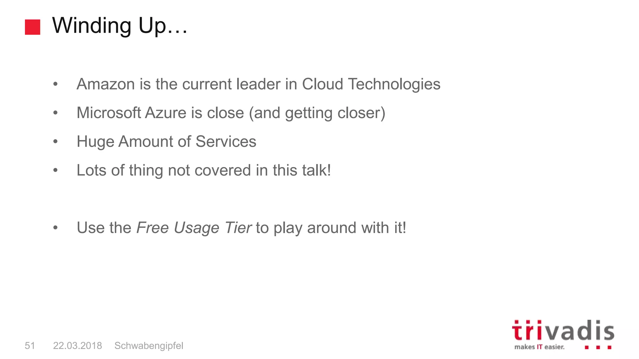 Winding Up…
• Amazon is the current leader in Cloud Technologies
• Microsoft Azure is close (and getting closer)
• Huge Amount of Services
• Lots of thing not covered in this talk!
• Use the Free Usage Tier to play around with it!
Schwabengipfel51 22.03.2018
 