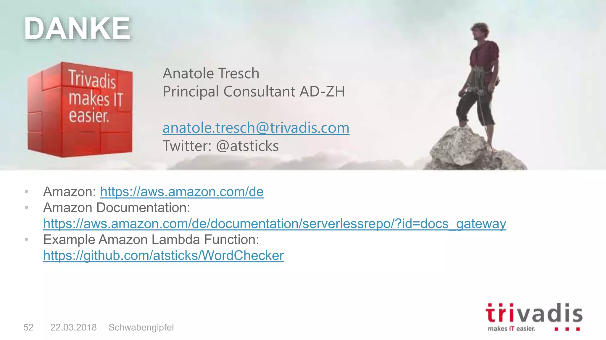 Schwabengipfel52 22.03.2018
DANKE
• Amazon: https://aws.amazon.com/de
• Amazon Documentation:
https://aws.amazon.com/de/documentation/serverlessrepo/?id=docs_gateway
• Example Amazon Lambda Function:
https://github.com/atsticks/WordChecker
Anatole Tresch
Principal Consultant AD-ZH
anatole.tresch@trivadis.com
Twitter: @atsticks
 