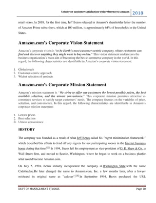 A study on customer satisfaction with reference to amazon
2018
DEPT OF MANAGEMENT STUDIES Page 10
retail stores. In 2018, for the first time, Jeff Bezos released in Amazon's shareholder letter the number
of Amazon Prime subscribers, which at 100 million, is approximately 64% of households in the United
States.
Amazon.com’s Corporate Vision Statement
Amazon’s corporate vision is “to be Earth’s most customer-centric company, where customers can
find and discover anything they might want to buy online.” This vision statement underscores the
business organization’s main aim of becoming the best e-commerce company in the world. In this
regard, the following characteristics are identifiable in Amazon’s corporate vision statement:
1. Global reach
2. Customer-centric approach
3. Widest selection of products
Amazon.com’s Corporate Mission Statement
Amazon’s mission statement is “We strive to offer our customers the lowest possible prices, the best
available selection, and the utmost convenience.” This corporate mission promises attractive e-
commerce services to satisfy target customers’ needs. The company focuses on the variables of price,
selection, and convenience. In this regard, the following characteristics are identifiable in Amazon’s
corporate mission statement:
1. Lowest prices
2. Best selection
3. Utmost convenience
HISTORY
The company was founded as a result of what Jeff Bezos called his "regret minimization framework,"
which described his efforts to fend off any regrets for not participating sooner in the Internet business
boom during that time.[15]
In 1994, Bezos left his employment as vice-president of D. E. Shaw & Co., a
Wall Street firm, and moved to Seattle, Washington, where he began to work on a business planfor
what would become Amazon.com.
On July 5, 1994, Bezos initially incorporated the company in Washington State with the name
Cadabra,Inc.He later changed the name to Amazon.com, Inc. a few months later, after a lawyer
misheard its original name as "cadaver".[18]
In September 1994, Bezos purchased the URL
 