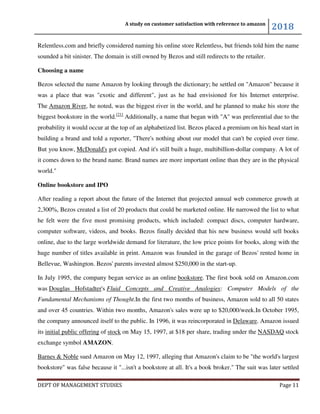 A study on customer satisfaction with reference to amazon
2018
DEPT OF MANAGEMENT STUDIES Page 11
Relentless.com and briefly considered naming his online store Relentless, but friends told him the name
sounded a bit sinister. The domain is still owned by Bezos and still redirects to the retailer.
Choosing a name
Bezos selected the name Amazon by looking through the dictionary; he settled on "Amazon" because it
was a place that was "exotic and different", just as he had envisioned for his Internet enterprise.
The Amazon River, he noted, was the biggest river in the world, and he planned to make his store the
biggest bookstore in the world.[21]
Additionally, a name that began with "A" was preferential due to the
probability it would occur at the top of an alphabetized list. Bezos placed a premium on his head start in
building a brand and told a reporter, "There's nothing about our model that can't be copied over time.
But you know, McDonald's got copied. And it's still built a huge, multibillion-dollar company. A lot of
it comes down to the brand name. Brand names are more important online than they are in the physical
world."
Online bookstore and IPO
After reading a report about the future of the Internet that projected annual web commerce growth at
2,300%, Bezos created a list of 20 products that could be marketed online. He narrowed the list to what
he felt were the five most promising products, which included: compact discs, computer hardware,
computer software, videos, and books. Bezos finally decided that his new business would sell books
online, due to the large worldwide demand for literature, the low price points for books, along with the
huge number of titles available in print. Amazon was founded in the garage of Bezos' rented home in
Bellevue, Washington. Bezos' parents invested almost $250,000 in the start-up.
In July 1995, the company began service as an online bookstore. The first book sold on Amazon.com
was Douglas Hofstadter's Fluid Concepts and Creative Analogies: Computer Models of the
Fundamental Mechanisms of Thought.In the first two months of business, Amazon sold to all 50 states
and over 45 countries. Within two months, Amazon's sales were up to $20,000/week.In October 1995,
the company announced itself to the public. In 1996, it was reincorporated in Delaware. Amazon issued
its initial public offering of stock on May 15, 1997, at $18 per share, trading under the NASDAQ stock
exchange symbol AMAZON.
Barnes & Noble sued Amazon on May 12, 1997, alleging that Amazon's claim to be "the world's largest
bookstore" was false because it "...isn't a bookstore at all. It's a book broker." The suit was later settled
 