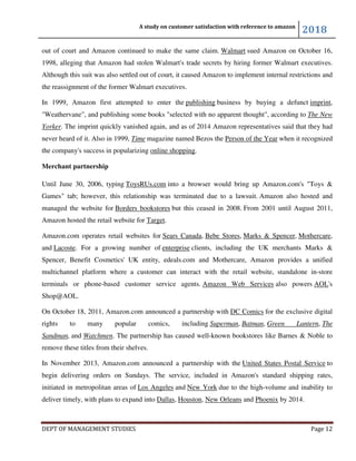 A study on customer satisfaction with reference to amazon
2018
DEPT OF MANAGEMENT STUDIES Page 12
out of court and Amazon continued to make the same claim. Walmart sued Amazon on October 16,
1998, alleging that Amazon had stolen Walmart's trade secrets by hiring former Walmart executives.
Although this suit was also settled out of court, it caused Amazon to implement internal restrictions and
the reassignment of the former Walmart executives.
In 1999, Amazon first attempted to enter the publishing business by buying a defunct imprint,
"Weathervane", and publishing some books "selected with no apparent thought", according to The New
Yorker. The imprint quickly vanished again, and as of 2014 Amazon representatives said that they had
never heard of it. Also in 1999, Time magazine named Bezos the Person of the Year when it recognized
the company's success in popularizing online shopping.
Merchant partnership
Until June 30, 2006, typing ToysRUs.com into a browser would bring up Amazon.com's "Toys &
Games" tab; however, this relationship was terminated due to a lawsuit. Amazon also hosted and
managed the website for Borders bookstores but this ceased in 2008. From 2001 until August 2011,
Amazon hosted the retail website for Target.
Amazon.com operates retail websites for Sears Canada, Bebe Stores, Marks & Spencer, Mothercare,
and Lacoste. For a growing number of enterprise clients, including the UK merchants Marks &
Spencer, Benefit Cosmetics' UK entity, edeals.com and Mothercare, Amazon provides a unified
multichannel platform where a customer can interact with the retail website, standalone in-store
terminals or phone-based customer service agents. Amazon Web Services also powers AOL's
Shop@AOL.
On October 18, 2011, Amazon.com announced a partnership with DC Comics for the exclusive digital
rights to many popular comics, including Superman, Batman, Green Lantern, The
Sandman, and Watchmen. The partnership has caused well-known bookstores like Barnes & Noble to
remove these titles from their shelves.
In November 2013, Amazon.com announced a partnership with the United States Postal Service to
begin delivering orders on Sundays. The service, included in Amazon's standard shipping rates,
initiated in metropolitan areas of Los Angeles and New York due to the high-volume and inability to
deliver timely, with plans to expand into Dallas, Houston, New Orleans and Phoenix by 2014.
 