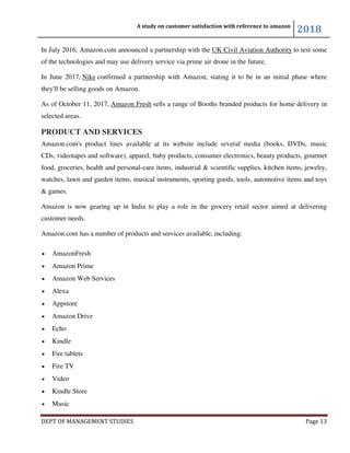 A study on customer satisfaction with reference to amazon
2018
DEPT OF MANAGEMENT STUDIES Page 13
In July 2016, Amazon.com announced a partnership with the UK Civil Aviation Authority to test some
of the technologies and may use delivery service via prime air drone in the future.
In June 2017, Nike confirmed a partnership with Amazon, stating it to be in an initial phase where
they'll be selling goods on Amazon.
As of October 11, 2017, Amazon Fresh sells a range of Booths branded products for home delivery in
selected areas.
PRODUCT AND SERVICES
Amazon.com's product lines available at its website include several media (books, DVDs, music
CDs, videotapes and software), apparel, baby products, consumer electronics, beauty products, gourmet
food, groceries, health and personal-care items, industrial & scientific supplies, kitchen items, jewelry,
watches, lawn and garden items, musical instruments, sporting goods, tools, automotive items and toys
& games.
Amazon is now gearing up in India to play a role in the grocery retail sector aimed at delivering
customer needs.
Amazon.com has a number of products and services available, including:
• AmazonFresh
• Amazon Prime
• Amazon Web Services
• Alexa
• Appstore
• Amazon Drive
• Echo
• Kindle
• Fire tablets
• Fire TV
• Video
• Kindle Store
• Music
 