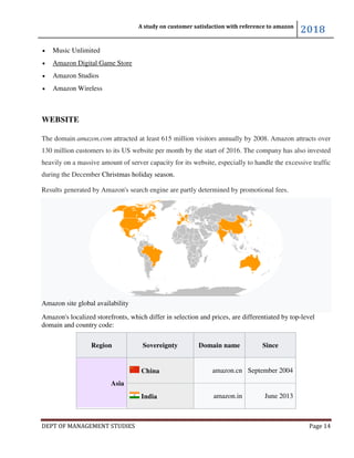 DEPT OF MANAGEMENT STUDIES
• Music Unlimited
• Amazon Digital Game Store
• Amazon Studios
• Amazon Wireless
WEBSITE
The domain amazon.com attracted at least 615 million visitors annually by 2008.
130 million customers to its US website per month by the start of
heavily on a massive amount of server capacity for its website, especially to handle the excessive traffic
during the December Christmas holiday season
Results generated by Amazon's search engine are partly determined by promotional fees.
Amazon site global availability
Amazon's localized storefronts, which differ in selection and prices, are differentiated by
domain and country code:
Region
Asia
A study on customer satisfaction with reference to amazon
DEPT OF MANAGEMENT STUDIES
attracted at least 615 million visitors annually by 2008.
130 million customers to its US website per month by the start of 2016. The company has also invested
heavily on a massive amount of server capacity for its website, especially to handle the excessive traffic
Christmas holiday season.
Results generated by Amazon's search engine are partly determined by promotional fees.
storefronts, which differ in selection and prices, are differentiated by
Sovereignty Domain name Since
China amazon.cn September 2004
India amazon.in
A study on customer satisfaction with reference to amazon
2018
Page 14
attracted at least 615 million visitors annually by 2008. Amazon attracts over
The company has also invested
heavily on a massive amount of server capacity for its website, especially to handle the excessive traffic
Results generated by Amazon's search engine are partly determined by promotional fees.
storefronts, which differ in selection and prices, are differentiated by top-level
Since
September 2004
June 2013
 