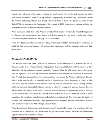 A study on customer satisfaction with reference to amazon
2018
DEPT OF MANAGEMENT STUDIES Page 16
indicate the real name of the reviewer (based on confirmation of a credit card account) or which
indicate that the reviewer is one of the top reviewers by popularity. Customers may comment or vote on
the reviews, indicating whether they found a review helpful to them. If a review is given enough
"helpful" hits, it appears on the front page of the product. In 2010, Amazon was reported as being the
largest single source of Internet consumer reviews.
When publishers asked Bezos why Amazon would publish negative reviews, he defended the practice
by claiming that Amazon.com was "taking a different approach ... we want to make every book
available—the good, the bad and the ugly ... to let truth loose".
There have been cases of positive reviews being written and posted by public relations companies on
behalf of their clients and instances of writers using pseudonyms to leave negative reviews of their
rivals' works.
AMAZON SALES RANK
The Amazon sales rank (ASR) provides an indication of the popularity of a product sold on any
Amazon locale. It is a relative indicator of popularity that is updated hourly. Effectively, it is a "best
sellers list" for the millions of products stocked by Amazon. While the ASR has no direct effect on the
sales of a product, it is used by Amazon to determine which products to include in its bestsellers
lists. Products that appear in these lists enjoy additional exposure on the Amazon website and this may
lead to an increase in sales. In particular, products that experience large jumps (up or down) in their
sales ranks may be included within Amazon's lists of "movers and shakers"; such a listing provides
additional exposure that might lead to an increase in sales. For competitive reasons, Amazon does not
release actual sales figures to the public. However, Amazon has now begun to release point of sale data
via the Nielsen BookScan service to verified authors. While the ASR has been the source of much
speculation by publishers, manufacturers, and marketers, Amazon itself does not release the details of
its sales rank calculation algorithm. Some companies have analyzed Amazon sales data to generate
sales estimates based on the ASR, though Amazon states:
Please keep in mind that our sales rank figures are simply meant to be a guide of general interest for the
customer and not definitive sales information for publishers—we assume you have this information
regularly from your distribution sources.
 