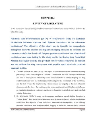 A study on customer satisfaction with reference to amazon
2018
DEPT OF MANAGEMENT STUDIES Page 17
CHAPTER 3
REVIEW OF LITERATURE
In this research we are considering some literature review based on some articles which is related to the
tittle of the study.
Nandhini Bala Subramanium (2017) “A comparative study on customer
satisfaction between Amazon and flipkart customers in an education
institutions”. The objective of this study was to identify the respondents
perception towards amazon and flipkart shopping and also to compare the
customer satisfaction level and the post graduate student of the educational
institution have been taking for the study and in the finding they found that
Amazon has highly quality and product variety when compared to flipkart
and the evident that they convey was both provide equal service in terms of
payment facility.
1) Taweerat Jiradilok and other (2014) “The impact of customer satisfaction on online shopping
purchasing: A case study analysis in Thailand”. This research was used conceptual framework
and aims to investigate the relationship of the antecedent factor in Online shopping and they
used the statistical tools like multi regression to compared the occurrences of the hypothesis,
and the study reveals that people mostly value assurance and empathy as the most influential
dimension and also shows that variety ,website system quality and tangibility have no influence
on purchasing intention in customers decision even though the respondents were quite satisfied
with the dimensions.
2) Dr. A.B Santhi (2017) “A study on the customer satisfaction towards Online Shopping in
Tirupati Town”. This research was been undertaken to know the factors influencing customer
satisfaction. The objective of this study is to understand the demographic factor affecting
customer satisfaction with respect to online shopping in India and also descriptive research
 