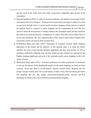 A study on customer satisfaction with reference to amazon
2018
DEPT OF MANAGEMENT STUDIES Page 19
and the result of this study shows that mode of payment is dependent upon income of the
respondents.
7) Durgesh Agnithotri (2015) “A study on customer preference and attitude toward major E-floor
with special reference to Kanpur”. In this previous research they developed an objective to find
out parameter through which a customer prefer on online shopping website and also to identify
the problem faced by customer in online shopping and for interpretation he used One way
Anova to check the homogeneity of variance between the assumption made and they found out
that E-floors are preferred because of authenticity or variety, after sales service, better delivery
service and reachability and give suggestion that, if they need to make online shopping more
convenient, so they can increase their customer base.
8) Dr.M.Rafiya Meera and other (2017) “Preference of customers towards online shopping
application in the market and the objective of this research study is to study the factors
influence the users to buy through shopping application and they used primary as well as
secondary method for collecting data and they found out that customer are satisfied by the
Flipkart shopping application and most of the respondent prefer online shopping for the wide
choice of goods.
9) Mohammad Jamal uddin (2015) “ Consumer preferences on online purchasing” he developed
to measure the attitude of the Bangladeshi people toward online shopping, he found out from
extensive survey that there is overall positive reaction towards online shopping and this
positive reaction mainly arises due to convenience in terms of less time consuming and hassle
free shopping. and also Age, gender, professional,occupation,family structure and ICT
familiarity are found as the critical factor for preferring Online shopping.
 