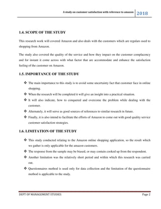 A study on customer satisfaction with reference to amazon
2018
DEPT OF MANAGEMENT STUDIES Page 2
1.4. SCOPE OF THE STUDY
This research work will covered Amazon and also deals with the customers which are regulars used to
shopping from Amazon.
The study also covered the quality of the service and how they impact on the customer complacency
and for instant it come across with what factor that are accommodate and enhance the satisfaction
feeling of the customer on Amazon.
1.5. IMPORTANCE OF THE STUDY
 The main importance to this study is to avoid some uncertainty fact that customer face in online
shopping.
 When the research will be completed it will give an insight into a practical situation.
 It will also indicate, how to conquered and overcome the problem while dealing with the
customer.
 Alternately, it will serve as good sources of references to similar research in future.
 Finally, it is also intend to facilitate the efforts of Amazon to come out with good quality service
customer satisfaction strategies.
1.6. LIMITATION OF THE STUDY
 This study conducted relating to the Amazon online shopping application, so the result which
we gather is only applicable for the amazon customers.
 The response from the sample may be biased, or may contain cooked up from the respondent.
 Another limitation was the relatively short period and within which this research was carried
out.
 Questionnaires method is used only for data collection and the limitation of the questionnaire
method is applicable to the study.
 