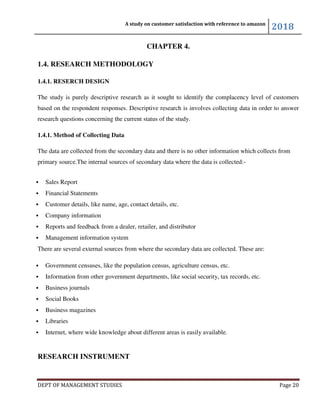 A study on customer satisfaction with reference to amazon
2018
DEPT OF MANAGEMENT STUDIES Page 20
CHAPTER 4.
1.4. RESEARCH METHODOLOGY
1.4.1. RESERCH DESIGN
The study is purely descriptive research as it sought to identify the complacency level of customers
based on the respondent responses. Descriptive research is involves collecting data in order to answer
research questions concerning the current status of the study.
1.4.1. Method of Collecting Data
The data are collected from the secondary data and there is no other information which collects from
primary source.The internal sources of secondary data where the data is collected:-
 Sales Report
 Financial Statements
 Customer details, like name, age, contact details, etc.
 Company information
 Reports and feedback from a dealer, retailer, and distributor
 Management information system
There are several external sources from where the secondary data are collected. These are:
 Government censuses, like the population census, agriculture census, etc.
 Information from other government departments, like social security, tax records, etc.
 Business journals
 Social Books
 Business magazines
 Libraries
 Internet, where wide knowledge about different areas is easily available.
RESEARCH INSTRUMENT
 