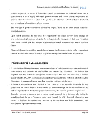 A study on customer satisfaction with reference to amazon
2018
DEPT OF MANAGEMENT STUDIES Page 21
For the purpose or the merits of this Research work questionnaire and interviews were used a
questionnaire is list of highly structured question written and handed over to respondents to
provide relevant answers or solution to the questions. An interview is structured or unstructured
way of obtaining information on a focus content.
The two type of questionnaire were used in the project. These are the open- ended and close-
ended of question.
Open-ended questions do not limit the respondents’ to select answer from arrange of
alternative’s or simple answer categories for each question but to represent their own subjective
news about issues freely. This allowed respondents to provide answer to own way or opinions
freely.
Close-ended question provide a way of alternatives or simple answer categories for respondents
to make a choice from. This provides an easy basis to analyses responses from respondents.
PROCEDURE FOR DATA COLLECTION
 A combination of both primary and secondary methods of collection data was used, as indicated
questionnaire was designed to one hundred and twenty (60) customers. The essence was
together from the customer’s viewpoints, information on the level and standards of service
quality offer by AMAZON, their understanding of services quality and customer satisfactions, the
dimensions of service quality and how they impact on customer satisfactions.
 Primary or original data was collected by the researcher from the field personally for the
purpose of the research work. It was carried out mainly through the use of questionnaire to
obtain original or fresh data for the purpose of answering the research questions or problems.
 Secondary method or data was use to ensure completeness of the project. And also helpful in
searching about the society’s ancient history and through the office financial information was
collect. It involves the consultation and use of articles from the daily newspapers, and
management report from the internet.
 