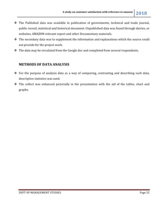 A study on customer satisfaction with reference to amazon
2018
DEPT OF MANAGEMENT STUDIES Page 22
 The Published data was available in publication of governments, technical and trade journal,
public record, statistical and historical document. Unpublished data was found through dairies, or
websites, AMAZON relevant report and other Documentary materials.
 The secondary data was to supplement the information and explanations which the source could
not provide for the project work.
 The data may be circulated from the Google doc and completed from several respondents.
METHODS OF DATA ANALYSIS
 For the purpose of analysis data as a way of comparing, contrasting and describing such data,
descriptive statistics was used.
 The collect was enhanced pictorially in the presentation with the aid of the tables, chart and
graphs.
 