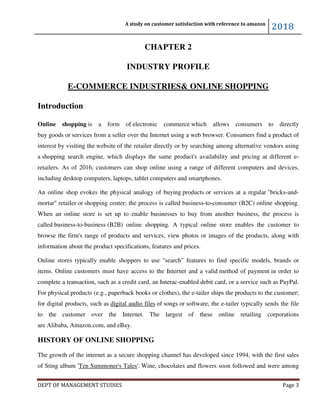A study on customer satisfaction with reference to amazon
2018
DEPT OF MANAGEMENT STUDIES Page 3
CHAPTER 2
INDUSTRY PROFILE
E-COMMERCE INDUSTRIES& ONLINE SHOPPING
Introduction
Online shopping is a form of electronic commerce which allows consumers to directly
buy goods or services from a seller over the Internet using a web browser. Consumers find a product of
interest by visiting the website of the retailer directly or by searching among alternative vendors using
a shopping search engine, which displays the same product's availability and pricing at different e-
retailers. As of 2016, customers can shop online using a range of different computers and devices,
including desktop computers, laptops, tablet computers and smartphones.
An online shop evokes the physical analogy of buying products or services at a regular "bricks-and-
mortar" retailer or shopping center; the process is called business-to-consumer (B2C) online shopping.
When an online store is set up to enable businesses to buy from another business, the process is
called business-to-business (B2B) online shopping. A typical online store enables the customer to
browse the firm's range of products and services, view photos or images of the products, along with
information about the product specifications, features and prices.
Online stores typically enable shoppers to use "search" features to find specific models, brands or
items. Online customers must have access to the Internet and a valid method of payment in order to
complete a transaction, such as a credit card, an Interac-enabled debit card, or a service such as PayPal.
For physical products (e.g., paperback books or clothes), the e-tailer ships the products to the customer;
for digital products, such as digital audio files of songs or software, the e-tailer typically sends the file
to the customer over the Internet. The largest of these online retailing corporations
are Alibaba, Amazon.com, and eBay.
HISTORY OF ONLINE SHOPPING
The growth of the internet as a secure shopping channel has developed since 1994, with the first sales
of Sting album 'Ten Summoner's Tales'. Wine, chocolates and flowers soon followed and were among
 