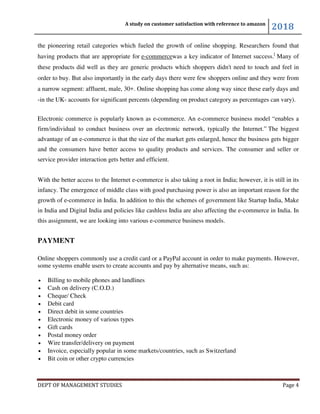 A study on customer satisfaction with reference to amazon
2018
DEPT OF MANAGEMENT STUDIES Page 4
the pioneering retail categories which fueled the growth of online shopping. Researchers found that
having products that are appropriate for e-commercewas a key indicator of Internet success.[
Many of
these products did well as they are generic products which shoppers didn't need to touch and feel in
order to buy. But also importantly in the early days there were few shoppers online and they were from
a narrow segment: affluent, male, 30+. Online shopping has come along way since these early days and
-in the UK- accounts for significant percents (depending on product category as percentages can vary).
Electronic commerce is popularly known as e-commerce. An e-commerce business model “enables a
firm/individual to conduct business over an electronic network, typically the Internet.” The biggest
advantage of an e-commerce is that the size of the market gets enlarged, hence the business gets bigger
and the consumers have better access to quality products and services. The consumer and seller or
service provider interaction gets better and efficient.
With the better access to the Internet e-commerce is also taking a root in India; however, it is still in its
infancy. The emergence of middle class with good purchasing power is also an important reason for the
growth of e-commerce in India. In addition to this the schemes of government like Startup India, Make
in India and Digital India and policies like cashless India are also affecting the e-commerce in India. In
this assignment, we are looking into various e-commerce business models.
PAYMENT
Online shoppers commonly use a credit card or a PayPal account in order to make payments. However,
some systems enable users to create accounts and pay by alternative means, such as:
• Billing to mobile phones and landlines
• Cash on delivery (C.O.D.)
• Cheque/ Check
• Debit card
• Direct debit in some countries
• Electronic money of various types
• Gift cards
• Postal money order
• Wire transfer/delivery on payment
• Invoice, especially popular in some markets/countries, such as Switzerland
• Bit coin or other crypto currencies
 