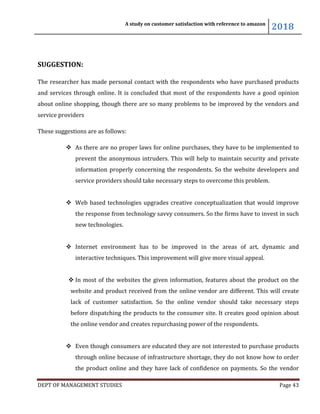 A study on customer satisfaction with reference to amazon
2018
DEPT OF MANAGEMENT STUDIES Page 43
SUGGESTION:
The researcher has made personal contact with the respondents who have purchased products
and services through online. It is concluded that most of the respondents have a good opinion
about online shopping, though there are so many problems to be improved by the vendors and
service providers
These suggestions are as follows:
 As there are no proper laws for online purchases, they have to be implemented to
prevent the anonymous intruders. This will help to maintain security and private
information properly concerning the respondents. So the website developers and
service providers should take necessary steps to overcome this problem.
 Web based technologies upgrades creative conceptualization that would improve
the response from technology savvy consumers. So the firms have to invest in such
new technologies.
 Internet environment has to be improved in the areas of art, dynamic and
interactive techniques. This improvement will give more visual appeal.
 In most of the websites the given information, features about the product on the
website and product received from the online vendor are different. This will create
lack of customer satisfaction. So the online vendor should take necessary steps
before dispatching the products to the consumer site. It creates good opinion about
the online vendor and creates repurchasing power of the respondents.
 Even though consumers are educated they are not interested to purchase products
through online because of infrastructure shortage, they do not know how to order
the product online and they have lack of confidence on payments. So the vendor
 