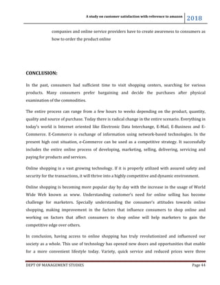 A study on customer satisfaction with reference to amazon
2018
DEPT OF MANAGEMENT STUDIES Page 44
companies and online service providers have to create awareness to consumers as
how to order the product online
CONCLUSION:
In the past, consumers had sufficient time to visit shopping centers, searching for various
products. Many consumers prefer bargaining and decide the purchases after physical
examination of the commodities.
The entire process can range from a few hours to weeks depending on the product, quantity,
quality and source of purchase. Today there is radical change in the entire scenario. Everything in
today’s world is Internet oriented like Electronic Data Interchange, E-Mail, E-Business and E-
Commerce. E-Commerce is exchange of information using network-based technologies. In the
present high cost situation, e-Commerce can be used as a competitive strategy. It successfully
includes the entire online process of developing, marketing, selling, delivering, servicing and
paying for products and services.
Online shopping is a vast growing technology. If it is properly utilized with assured safety and
security for the transactions, it will thrive into a highly competitive and dynamic environment.
Online shopping is becoming more popular day by day with the increase in the usage of World
Wide Web known as www. Understanding customer’s need for online selling has become
challenge for marketers. Specially understanding the consumer’s attitudes towards online
shopping, making improvement in the factors that influence consumers to shop online and
working on factors that affect consumers to shop online will help marketers to gain the
competitive edge over others.
In conclusion, having access to online shopping has truly revolutionized and influenced our
society as a whole. This use of technology has opened new doors and opportunities that enable
for a more convenient lifestyle today. Variety, quick service and reduced prices were three
 