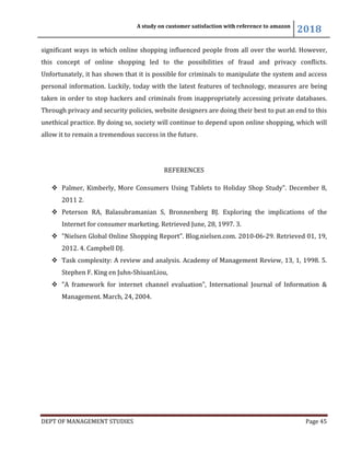 A study on customer satisfaction with reference to amazon
2018
DEPT OF MANAGEMENT STUDIES Page 45
significant ways in which online shopping influenced people from all over the world. However,
this concept of online shopping led to the possibilities of fraud and privacy conflicts.
Unfortunately, it has shown that it is possible for criminals to manipulate the system and access
personal information. Luckily, today with the latest features of technology, measures are being
taken in order to stop hackers and criminals from inappropriately accessing private databases.
Through privacy and security policies, website designers are doing their best to put an end to this
unethical practice. By doing so, society will continue to depend upon online shopping, which will
allow it to remain a tremendous success in the future.
REFERENCES
 Palmer, Kimberly, More Consumers Using Tablets to Holiday Shop Study". December 8,
2011 2.
 Peterson RA, Balasubramanian S, Bronnenberg BJ. Exploring the implications of the
Internet for consumer marketing. Retrieved June, 28, 1997. 3.
 "Nielsen Global Online Shopping Report". Blog.nielsen.com. 2010-06-29. Retrieved 01, 19,
2012. 4. Campbell DJ.
 Task complexity: A review and analysis. Academy of Management Review, 13, 1, 1998. 5.
Stephen F. King en Juhn-ShiuanLiou,
 "A framework for internet channel evaluation", International Journal of Information &
Management. March, 24, 2004.
 