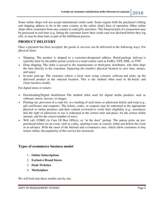 A study on customer satisfaction with reference to amazon
2018
DEPT OF MANAGEMENT STUDIES Page 5
Some online shops will not accept international credit cards. Some require both the purchaser's billing
and shipping address to be in the same country as the online shop's base of operation. Other online
shops allow customers from any country to send gifts anywhere. The financial part of a transaction may
be processed in real time (e.g. letting the consumer know their credit card was declined before they log
off), or may be done later as part of the fulfillment process.
PRODUCT DELIVERY
Once a payment has been accepted, the goods or services can be delivered in the following ways. For
physical items:
• Shipping: The product is shipped to a customer-designated address. Retail package delivery is
typically done by the public postal system or a retail courier such as FedEx, UPS, DHL, or TNT.
• Drop shipping: The order is passed to the manufacturer or third-party distributor, who then ships
the item directly to the consumer, bypassing the retailer's physical location to save time, money,
and space.
• In-store pick-up: The customer selects a local store using a locator software and picks up the
delivered product at the selected location. This is the method often used in the bricks and
clicks business model.
For digital items or tickets:
• Downloading/Digital distribution: The method often used for digital media products such as
software, music, movies, or images.
• Printing out, provision of a code for, or e-mailing of such items as admission tickets and scrip (e.g.,
gift certificates and coupons). The tickets, codes, or coupons may be redeemed at the appropriate
physical or online premises and their content reviewed to verify their eligibility (e.g., assurances
that the right of admission or use is redeemed at the correct time and place, for the correct dollar
amount, and for the correct number of uses).
• Will call, COBO (in Care Of Box Office), or "at the door" pickup: The patron picks up pre-
purchased tickets for an event, such as a play, sporting event, or concert, either just before the event
or in advance. With the onset of the Internet and e-commerce sites, which allow customers to buy
tickets online, the popularity of this service has increased.
Types of ecommerce business model
1. Online Subscriptions
2. Exclusive Brand Stores
3. Deals Websites
4. Marketplace
We will look into these models one by one.
 