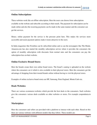 A study on customer satisfaction with reference to amazon
2018
DEPT OF MANAGEMENT STUDIES Page 6
Online Subscriptions
These websites work like an offline subscription. Here the users can choose from subscriptions
available on the website and subscribe according to their needs. The payment for subscription can be
made online and also the recurring payments can be made in the same manner and the consumer can
get the services.
Hence, online payment for the service is the pressure point here. This makes the services more
accessible and easier payment options make it more attractive to the users.
In India magazines like Frontline can be subscribed online and so can the newspapers like The Hindu.
Amazon.com has also started the monthly subscription service where it provides the consumers the
option of monthly subscription with discounts from normal rates and the consumers can pay the
subscription fees on their website.
Online Exclusive Brand Stores
Here the brands create their own online brand stores. The brand’s catalog is uploaded on the website
where the consumers see it which is also available in their physical stores. Here the consumers get the
advantage of shopping from their trusted brands online without having to visit the physical stores.
Examples of online exclusive brand stores are HP, Samsung, Peter England, Monte Carlo etc.
Deals Websites
There are various ecommerce websites which provide the best deals to the consumers. Such websites
give the consumers various deals available on other websites or stores. For example coupondunia.in
etc.
Marketplace
Here the consumers and sellers are provided with a platform to interact with each other. Based on this
there are various websites with different models that they follow. These models are:
 