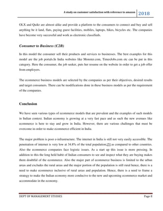 A study on customer satisfaction with reference to amazon
2018
DEPT OF MANAGEMENT STUDIES Page 8
OLX and Quikr are almost alike and provide a platform to the consumers to connect and buy and sell
anything be it land, flats, paying guest facilities, mobiles, laptops, bikes, bicycles etc. The companies
have become very successful and work as electronic classifieds.
Consumer to Business (C2B)
In this model the consumer sell their products and services to businesses. The best examples for this
model are the job portals.In India websites like Monster.com, TimesJobs.com etc can be put in this
category. Here the consumer, the job seeker, puts her resume on the website in order to get a job offer
from employers.
The ecommerce business models are selected by the companies as per their objectives, desired results
and target consumers. There can be modifications done in these business models as per the requirement
of the companies.
Conclusion
We have seen various types of ecommerce models that are prevalent and the examples of such models
in Indian context. Indian economy is growing at a very fast pace and as such the new avenues like
ecommerce is here to stay and grow in India. However, there are various challenges that must be
overcome in order to make ecommerce efficient in India.
The major problem is poor e-infrastructure. The internet in India is still not very easily accessible. The
penetration of internet is very low at 34.8% of the total population,[5] as compared to other countries.
Also the ecommerce companies face logistic issues. As a start up this issue is more pressing. In
addition to this the long held habit of Indian consumers to see and inspect what they are buying makes
them doubtful of the ecommerce. Also the major part of ecommerce business is limited to the urban
areas and excludes the rural areas and the major portion of the population is still rural hence, there is a
need to make ecommerce inclusive of rural areas and population. Hence, there is a need to frame a
strategy to make the Indian economy more conducive to the new and upcoming ecommerce market and
accommodate in the economy.
 