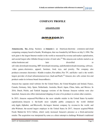 A study on customer satisfaction with reference to amazon
2018
DEPT OF MANAGEMENT STUDIES Page 9
COMPANY PROFILE
AMAZON.COM
Amazon.com, Inc., doing business as Amazon is an American electronic commerce and cloud
computing company based in Seattle, Washington, that was founded by Jeff Bezos on July 5, 1994. The
tech giant is the largest Internet retailer in the world as measured by revenue and market capitalization,
and second largest after Alibaba Group in terms of total sales.[3]
The amazon.com website started as an
online bookstore and later diversified to
sell video downloads/streaming, MP3 downloads/streaming, audiobookdownloads/streaming, software,
video games, electronics, apparel, furniture, food, toys, and jewelry. The company also
produces consumer electronics—Kindle e-readers, Fire tablets, Fire TV, and Echo—and is the world's
largest provider of cloud infrastructureservices (IaaS and PaaS).[4]
Amazon also sells certain low-end
products under its in-house brand AmazonBasics.
Amazon has separate retail websites for the United States, the United Kingdom and Ireland, France,
Canada, Germany, Italy, Spain, Netherlands, Australia, Brazil, Japan, China, India, and Mexico. In
2016, Dutch, Polish, and Turkish language versions of the German Amazon website were also
launched. Amazon also offers international shipping of some of its products to certain other countries.
In 2015, Amazon surpassed Wal-Mart as the most valuable retailer in the United States by market
capitalization. Amazon is the fourth most valuable public company in the world (behind
only Apple, Alphabet, and Microsoft), the largest Internet company by revenue in the world, and
after Walmart, the second largest employer in the United States. In 2017, Amazon acquired Whole
Foods Market for $13.4 billion, which vastly increased Amazon's presence as a brick-and-mortar
retailer. The acquisition was interpreted by some as a direct attempt to challenge Walmart's traditional
 