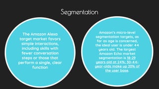 Segmentation
The Amazon Alexa
target market favors
simple interactions,
including skills with
fewer conversation
steps or those that
perform a single, clear
function
Amazon’s micro-level
segmentation targets, as
far as age is concerned,
the ideal user is under 44
years old. The largest
Amazon Echo market
segmentation is 18-29
years old at 24%; 30-44-
year-olds make up 20% of
the user base.
 
