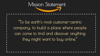 “To be earth's most customer-centric
company; to build a place where people
can come to find and discover anything
they might want to buy online.”
Mission Statement
 