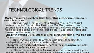 TECHNOLOGICAL TRENDS
 Mobile commerce grew three times faster than e-commerce year-over-
year this summer.
- This will have negative effect to Amazon.com since it “hasn’t
mastered mobile”, Startups like Postmates, WunWun, Instacart, and
Curbside have all used smartphones to change the way we shop, offering
more speed and convenience than ever before — and, often, speed and
convenience than Amazon.
Steadily increasing Digital Efforts of other companies such as Wal Mart and
Google.
- This serves as a threat to Amazon.com since its competitors
develop their technologies to outperform them.
 The increasing number of delivery service in the e-commerce business,
providing convenience on customers.
- This serves as a threat in Amazon since the delivery service goes
 