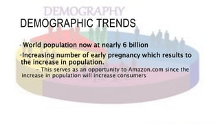 DEMOGRAPHIC TRENDS
 World population now at nearly 6 billion
Increasing number of early pregnancy which results to
the increase in population.
- This serves as an opportunity to Amazon.com since the
increase in population will increase consumers
 