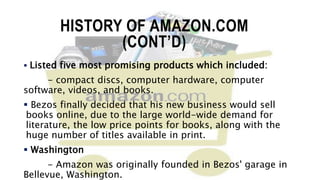 HISTORY OF AMAZON.COM
(CONT’D)
 Listed five most promising products which included:
- compact discs, computer hardware, computer
software, videos, and books.
 Bezos finally decided that his new business would sell
books online, due to the large world-wide demand for
literature, the low price points for books, along with the
huge number of titles available in print.
 Washington
- Amazon was originally founded in Bezos' garage in
Bellevue, Washington.
 