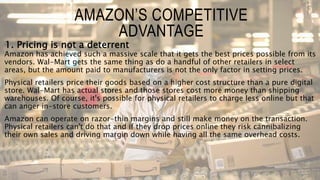 1. Pricing is not a deterrent
Amazon has achieved such a massive scale that it gets the best prices possible from its
vendors. Wal-Mart gets the same thing as do a handful of other retailers in select
areas, but the amount paid to manufacturers is not the only factor in setting prices.
Physical retailers price their goods based on a higher cost structure than a pure digital
store. Wal-Mart has actual stores and those stores cost more money than shipping
warehouses. Of course, it's possible for physical retailers to charge less online but that
can anger in-store customers.
Amazon can operate on razor-thin margins and still make money on the transaction.
Physical retailers can't do that and if they drop prices online they risk cannibalizing
their own sales and driving margin down while having all the same overhead costs.
AMAZON’S COMPETITIVE
ADVANTAGE
 