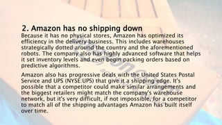 2. Amazon has no shipping down
Because it has no physical stores, Amazon has optimized its
efficiency in the delivery business. This includes warehouses
strategically dotted around the country and the aforementioned
robots. The company also has highly advanced software that helps
it set inventory levels and even begin packing orders based on
predictive algorithms.
Amazon also has progressive deals with the United States Postal
Service and UPS (NYSE:UPS) that give it a shipping edge. It's
possible that a competitor could make similar arrangements and
the biggest retailers might match the company's warehouse
network, but it's very difficult, if not impossible, for a competitor
to match all of the shipping advantages Amazon has built itself
over time.
 