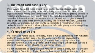 3. The credit card base is key
While Apple has a lot more credit cards on file for registered users than
Amazon does, the company lacks everything else on this list. One of the
biggest hurdles facing any competitor to the online king is getting people to
register and turn over their credit card info. Even big physical retailers don't
have that information and customers tend to be reticent to give it even if
they trust the store when they can just buy the item on Amazon. Call it the
advantage of malaise, but who wants to complete a registration when a
perfectly viable site which already has your info sells pretty much everything
at a fair, and often better, price?
4. It's good to be big
Wal-Mart and Apple could, in theory, make a run at competing with Amazon
and both do in certain areas, but the online retailer has given itself a
sustainable competitive advantage. Equaling the company's shipping
prowess while matching its pricing, and maintaining a similar user base is a
series of hurdles which should trip up competitors.
It's not impossible to compete with Amazon in certain areas, but it's unlikely
we will see a Pepsi to its Coke. Amazon has simply built up too much of a
 