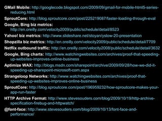 GMail Mobile: http://googlecode.blogspot.com/2009/09/gmail-for-mobile-html5-series-reducing.htmlSproutCore: http://blog.sproutcore.com/post/225219087/faster-loading-through-evalGoogle, Bing biz metrics: http://en.oreilly.com/velocity2009/public/schedule/detail/8523 Yahoo! biz metrics: http://www.slideshare.net/stoyan/yslow-20-presentationShopzilla biz metrics: http://en.oreilly.com/velocity2009/public/schedule/detail/7709Netflix outbound traffic: http://en.oreilly.com/velocity2008/public/schedule/detail/3632Google, Bing charts: http://www.watchingwebsites.com/archives/proof-that-speeding-up-websites-improves-online-businessAptimize WAX: http://blogs.msdn.com/sharepoint/archive/2009/09/28/how-we-did-it-speeding-up-sharepoint-microsoft-com.aspxStrangeloop Networks: http://www.watchingwebsites.com/archives/proof-that-speeding-up-websites-improves-online-businessSproutCore: http://blog.sproutcore.com/post/196959232/how-sproutcore-makes-your-app-run-fasterHTTP Archive Format: http://www.stevesouders.com/blog/2009/10/19/http-archive-specification-firebug-and-httpwatch/@font-face: http://www.stevesouders.com/blog/2009/10/13/font-face-and-performance/