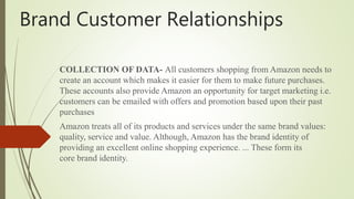 Brand Customer Relationships
COLLECTION OF DATA- All customers shopping from Amazon needs to
create an account which makes it easier for them to make future purchases.
These accounts also provide Amazon an opportunity for target marketing i.e.
customers can be emailed with offers and promotion based upon their past
purchases
Amazon treats all of its products and services under the same brand values:
quality, service and value. Although, Amazon has the brand identity of
providing an excellent online shopping experience. ... These form its
core brand identity.
 