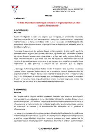ACUÑA ROCHA NELVI
MGR. JOSE RAMIRO ZAPATA BARRIENTOS
MATERIA: MERCADOTECNIA V
3
“LIBEREMOS BOLIVIA”
AMAZON
PENSAMIENTO
“El éxito de una buena estrategia comercial es la generación de un valor
superior para el cliente”
1.- INTRODUCCION:
AMAZON
Nuestra Investigación es sobre una empresa que ha logrado, un crecimiento inesperado,
diversificar sus productos, he ir evolucionando y mejorando a cada momento, consiguiendo
reconocimiento de su marca por medio de ventas en línea y su servicio orientado hacia el cliente.
Amazon.com ocupa el quinto lugar en el ranking 2010 de las empresas más admiradas, según la
Word Economy Forum.
Personalizar la experiencia del visitante: basada en la recopilación de información, que le ha
permitido conocer muy bien a sus clientes, realizar un seguimiento para fortalecer la lealtad de
los mismos. Amazon considera que esta práctica es la clave para poder entregar al cliente la
mejor retroalimentación ya que desde hace años ha recolectado información sobre lo que
compran, lo que están pensando en comprar, lo que han visto pero nunca han comprado, lo que
recomiendan a otras personas o inclusive lo que desearían que les regalen.
La estrategia multi-nivel que realiza: Incluye tiendas de terceros y esto le permite vender casi
cualquier cosa a cualquier persona dentro de su plataforma, empezó vendiendo libros en
pequeñas cantidades y hoy en día se pueden encontrar terceras compañías como (Circuit City,
Toys R US y Office Depot), le permite agregar gran cantidad de productos, mejorar su propuesta
de valor, y reforzar su marca. Se puede decir que Amazon es uno de los grandes, junto a eBay
entre otros, que han hecho de la venta en Internet todo un fenómeno.
2.- DESARROLLO:
AMAZON
AWS proporciona un conjunto de servicios flexibles diseñados para permitir a las compañías
crear y proporcionar productos de forma más rápida y fiable con las prácticas de operaciones
de desarrollo y AWS. Estos servicios simplifican el aprovisionamiento y la administración de la
infraestructura, la implementación del código de la aplicación, la automatización de procesos
de publicación de software y la monitorización del desempeño de su aplicación e
infraestructura.
Las operaciones de desarrollo constituyen una combinación de filosofías culturales, prácticas y
herramientas que incrementan la capacidad de una organización de proporcionar aplicaciones
y servicios a gran velocidad: desarrollar y mejorar productos con mayor rapidez que las
organizaciones que utilizan procesos tradicionales de desarrollo de software y administración
 