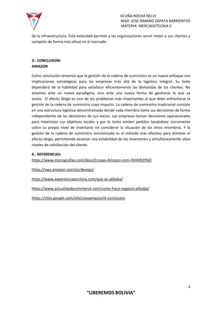 ACUÑA ROCHA NELVI
MGR. JOSE RAMIRO ZAPATA BARRIENTOS
MATERIA: MERCADOTECNIA V
4
“LIBEREMOS BOLIVIA”
de la infraestructura. Esta velocidad permite a las organizaciones servir mejor a sus clientes y
competir de forma más eficaz en el mercado.
3.- CONCLUSION:
AMAZON
Como conclusión tenemos que la gestión de la cadena de suministro es un nuevo enfoque con
implicaciones estratégicas para las empresas más allá de la logística integral. Su éxito
dependerá de la habilidad para satisfacer eficientemente las demandas de los clientes. No
estamos ante un nuevo paradigma, sino ante una nueva forma de gestionar lo que ya
existe. El efecto látigo es uno de los problemas más importantes al que debe enfrentarse la
gestión de la cadena de suministro cuyo impacto. La cadena de suministro tradicional consiste
en una estructura logística descentralizada donde cada miembro toma sus decisiones de forma
independiente de las decisiones de sus socios. Las empresas toman decisiones operacionales
para maximizar sus objetivos locales y por lo tanto emiten pedidos basándose únicamente
sobre su propio nivel de inventario sin considerar la situación de los otros miembros. Y la
gestión de la cadena de suministro sincronizada es el método más efectivo para eliminar el
efecto látigo, permitiendo alcanzar una estabilidad de los inventarios y simultáneamente altos
niveles de satisfacción del cliente.
4.- REFERENCIAS:
https://www.monografias.com/docs/Ensayo-Amazon-com-FKHHR3YMZ
https://aws.amazon.com/es/devops/
https://www.experienciaenchina.com/que-es-alibaba/
https://www.actualidadecommerce.com/como-hace-negocio-alibaba/
https://sites.google.com/site/casoamazon/d-conclusion
 