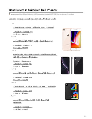 1/16
Best Sellers in Unlocked Cell Phones
amazon.com/Best-Sellers-Unlocked-Cell-Phones/zgbs/wireless/2407749011/ref=zg_bs_nav_1_wireless
Our most popular products based on sales. Updated hourly.
1. #1
Apple iPhone 8, 64GB, Gold - For AT&T (Renewed)
4.3 out of 5 stars 16,593
$218.00 - $419.00
2. #2
Apple iPhone XR, AT&T, 64GB - Black (Renewed)
4.5 out of 5 stars 17,371
$345.00 - $799.77
3. #3
Google Pixel 4a - New Unlocked Android Smartphone -
128 GB of Storage - Up to 24…
Import to ShopMaster
4.6 out of 5 stars 2,921
$349.00 - $599.00
4. #4
Apple iPhone X, 64GB, Silver - For AT&T (Renewed)
4.2 out of 5 stars 6,553
$344.99 - $612.34
5. #5
Apple iPhone XS, 64GB, Gold - For AT&T (Renewed)
4.3 out of 5 stars 4,539
$389.00 - $654.07
6. #6
Apple iPhone 8 Plus, 64GB, Gold - For AT&T
(Renewed)
4.4 out of 5 stars 10,144
$310.84 - $539.98
 