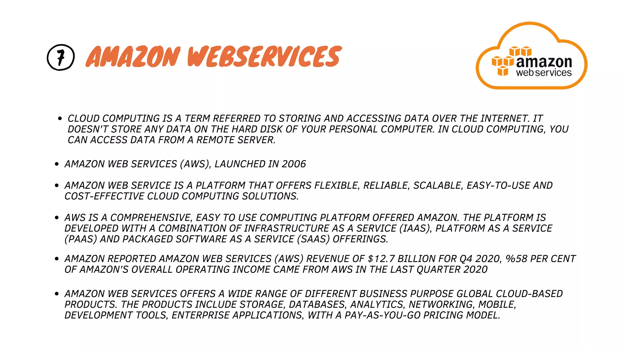 AMAZON WEB SERVICES (AWS), LAUNCHED IN 2006
AMAZON WEB SERVICE IS A PLATFORM THAT OFFERS FLEXIBLE, RELIABLE, SCALABLE, EASY-TO-USE AND
COST-EFFECTIVE CLOUD COMPUTING SOLUTIONS.
AWS IS A COMPREHENSIVE, EASY TO USE COMPUTING PLATFORM OFFERED AMAZON. THE PLATFORM IS
DEVELOPED WITH A COMBINATION OF INFRASTRUCTURE AS A SERVICE (IAAS), PLATFORM AS A SERVICE
(PAAS) AND PACKAGED SOFTWARE AS A SERVICE (SAAS) OFFERINGS.
CLOUD COMPUTING IS A TERM REFERRED TO STORING AND ACCESSING DATA OVER THE INTERNET. IT
DOESN'T STORE ANY DATA ON THE HARD DISK OF YOUR PERSONAL COMPUTER. IN CLOUD COMPUTING, YOU
CAN ACCESS DATA FROM A REMOTE SERVER.
AMAZON WEB SERVICES OFFERS A WIDE RANGE OF DIFFERENT BUSINESS PURPOSE GLOBAL CLOUD-BASED
PRODUCTS. THE PRODUCTS INCLUDE STORAGE, DATABASES, ANALYTICS, NETWORKING, MOBILE,
DEVELOPMENT TOOLS, ENTERPRISE APPLICATIONS, WITH A PAY-AS-YOU-GO PRICING MODEL.
AMAZON WEBSERVICES
7
AMAZON REPORTED AMAZON WEB SERVICES (AWS) REVENUE OF $12.7 BILLION FOR Q4 2020, %58 PER CENT
OF AMAZON'S OVERALL OPERATING INCOME CAME FROM AWS IN THE LAST QUARTER 2020
 